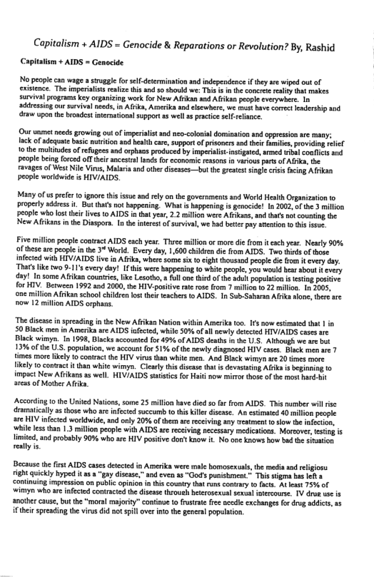 Capitalism + AIDS = Genocide & Reparations or Revolution? By, Rashid Capitalism + AIDS = Genocide  No people can wag a sruggle for slf-detemmination and independence fthy sre wiped out of cxisence. The imperialist ralize ths and 80 shoukd we: his i n the concrete reality that makes survival programs key organizing work for New Afrkan and Afikan people everywhee. In addresiog our surviva needs,in Afka, Amerika and elsewhere, we st have comeet Kadership and draw upon the broadest nterational support a5 well 1 practie slf-reliance.  Our unmet ncds growing outofimperialis and nzo-colonial domiation and oppresion ar many: lack of adequate basic nutiton and health care, supportof prisoners and thei familics, providing relie. 1o the mulitads ofrefugees and orphaos produced by imperialist. instigaed, rmed bl conflics sd people being forced o their ancestrl lands for economic reasons in various pars of Afik, the ravages of West Nile Vinus, Malria and othe diseases—but the greatet single cisis facing Afrkan peaple worldwide is HIVIAIDS.  Many of s prefer to ignorethis issue and rly on the governments and World Health Organization to properly address i, But thats ot happening, Wht s happening i genocide! In 2002,ofthe 3 millon people who lostthir lves 0 AIDS inthat yea, 2.2 mllion were Afikuns, and tat nf countin the New Afkans in the Diaspora. In the interest o survival, we hd better pay stention 0 tis issu.  Five millon peaple contract AIDS each year. Three millon o mre die from it each year. Nearly 90% of theseare people in the 34 World. Every day 1,600 children die from AIDS. Two thirds of those ifected with HIVIAIDS ive in Afika, where some six to ight thousaod people die from it every day. Thats like two 9-11’ every day! Ifhis were happening to white popie, you would hear abou 1t every day! In some Afrikan counries,like Lesotho, a ullon third f the adut popultion i testing postve for HIV. Berween 1992 and 200, the HIV-posiive rate ose fom 7 millon t 22 milion. In 2005, one million Afrikan school children fos hei teachers (o AIDS. In Sub-Saharan Afik alone, tereare now 12 millon AIDS orphans.  “The discase n spreading in the New Afrikan Nation within Ameriks oo. Ifs now esimaied that | in 50 Black men in Amerika are AIDS iofected, while 0% of ll newly deected HIVIAIDS casesare Black wimyn. i 1998, Blacks accounted for 9% of AIDS death i the US. Akbough we ar but 13% of th U.S. populaton, we account for 1% of the newly dingnosed HIV case. Black men are 7 times more likely 0 contractthe HIV virs than white men. And Black wimyn are 20 imes more fikely o contrac it than whie wimyn. Clearly this discase that i devastting Afika i beginning t0 impact New Afikans as well. HIVIAIDS statsticsfor Hit now mirmor those of the most hard-hit areas of Mother Afeika  According (o the United Nations, some 25 milion have died so far from AIDS. Thisnumber il risc dramaticaly as those who are infected succurmb tothiskiler isease. An esimated 40 millon people are HIV infected worldwide, and only 20% of them are receiving any treatment o slow the ifectin, while less than 1.3 million people with AIDS are receving necessary medications. Moreover, estingis limited, ad probably 90% who ase HIV positive don’tknow it No one knows how bad te siuation really s  Decause the first AIDS cases detected in Amerika were male homosexuls, th media sod el right quickly hyped it 2 a “gay disease,” and even a8 “God’spunisbment.* This sigma bas lef s continuing impression on publc opinio in this country that runs contrary 10 facs. A east 75% of ‘wimyn who ar infected contracied th diseas throueh hterosexua sexual itercourse. 1V dro usc s another cause, but the “moral majoriy” continue o frusirae fee ncedle exchanges for drug addics, as ifthei spreading th virus did not spill over into the general population, 